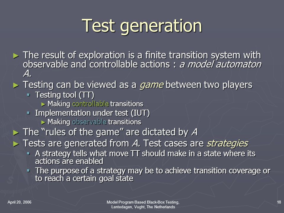 April 20, 2006Model Program Based Black-Box Testing, Lentedagen, Vught, The Netherlands 18 Test generation ► The result of exploration is a finite transition system with observable and controllable actions : a model automaton A.