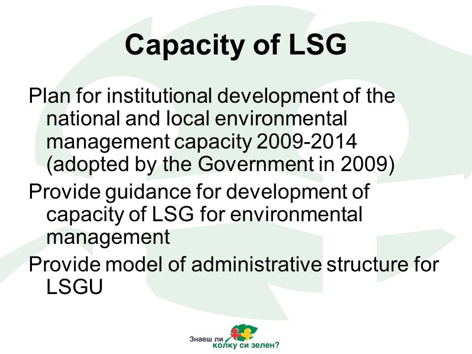 Capacity of LSG Plan for institutional development of the national and local environmental management capacity (adopted by the Government in 2009) Provide guidance for development of capacity of LSG for environmental management Provide model of administrative structure for LSGU