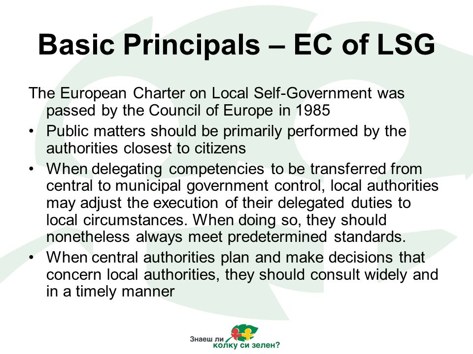 Basic Principals – EC of LSG The European Charter on Local Self-Government was passed by the Council of Europe in 1985 Public matters should be primarily performed by the authorities closest to citizens When delegating competencies to be transferred from central to municipal government control, local authorities may adjust the execution of their delegated duties to local circumstances.