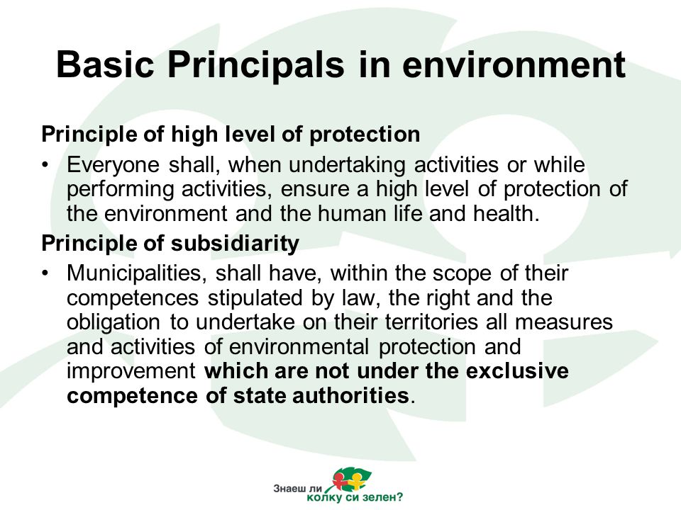 Basic Principals in environment Principle of high level of protection Everyone shall, when undertaking activities or while performing activities, ensure a high level of protection of the environment and the human life and health.