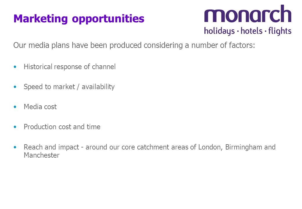 Marketing opportunities Our media plans have been produced considering a number of factors: Historical response of channel Speed to market / availability Media cost Production cost and time Reach and impact - around our core catchment areas of London, Birmingham and Manchester