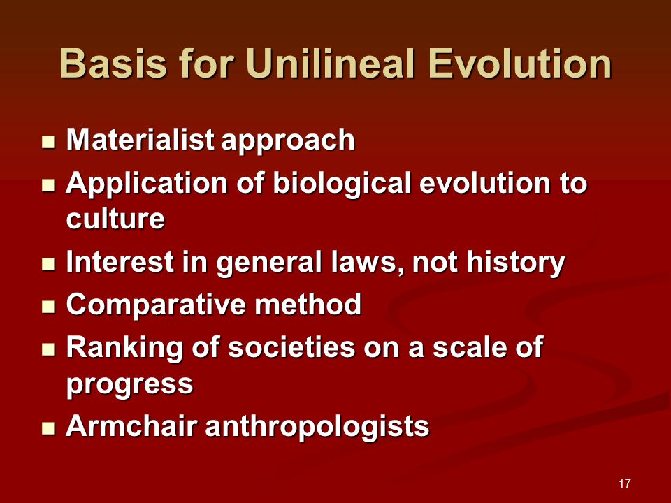 17 Basis for Unilineal Evolution Materialist approach Materialist approach Application of biological evolution to culture Application of biological evolution to culture Interest in general laws, not history Interest in general laws, not history Comparative method Comparative method Ranking of societies on a scale of progress Ranking of societies on a scale of progress Armchair anthropologists Armchair anthropologists