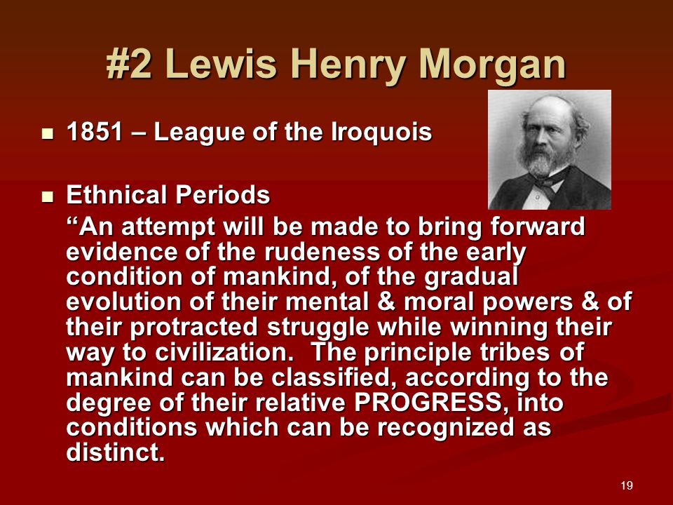 19 #2 Lewis Henry Morgan 1851 – League of the Iroquois 1851 – League of the Iroquois Ethnical Periods Ethnical Periods An attempt will be made to bring forward evidence of the rudeness of the early condition of mankind, of the gradual evolution of their mental & moral powers & of their protracted struggle while winning their way to civilization.