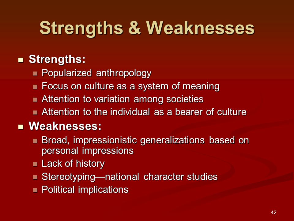 42 Strengths & Weaknesses Strengths: Strengths: Popularized anthropology Popularized anthropology Focus on culture as a system of meaning Focus on culture as a system of meaning Attention to variation among societies Attention to variation among societies Attention to the individual as a bearer of culture Attention to the individual as a bearer of culture Weaknesses: Weaknesses: Broad, impressionistic generalizations based on personal impressions Broad, impressionistic generalizations based on personal impressions Lack of history Lack of history Stereotyping—national character studies Stereotyping—national character studies Political implications Political implications