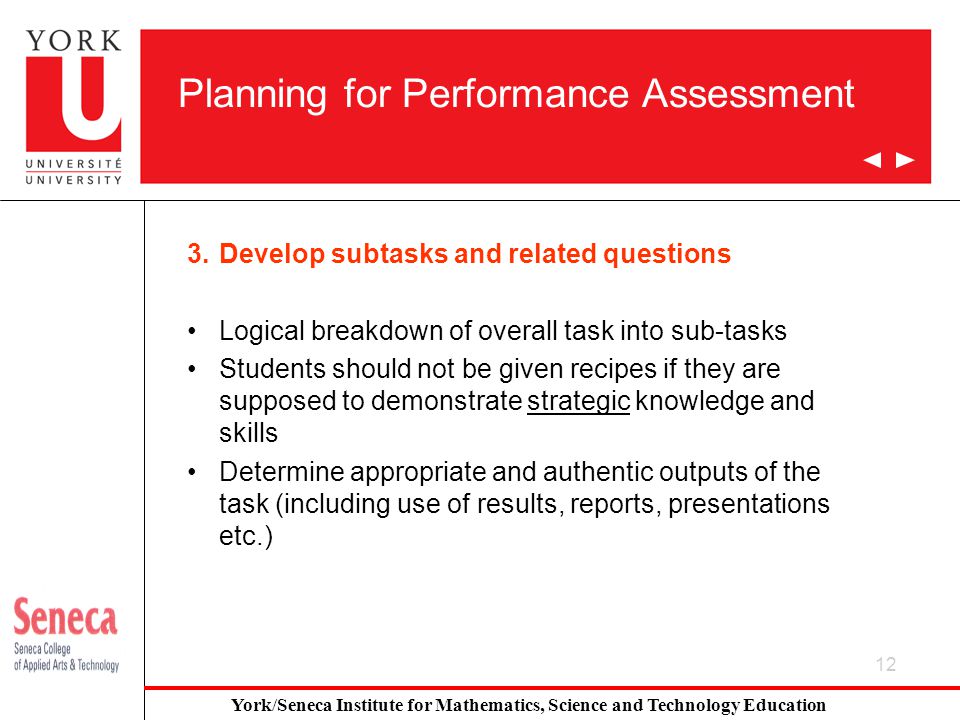 12 Planning for Performance Assessment 3.Develop subtasks and related questions Logical breakdown of overall task into sub-tasks Students should not be given recipes if they are supposed to demonstrate strategic knowledge and skills Determine appropriate and authentic outputs of the task (including use of results, reports, presentations etc.) York/Seneca Institute for Mathematics, Science and Technology Education