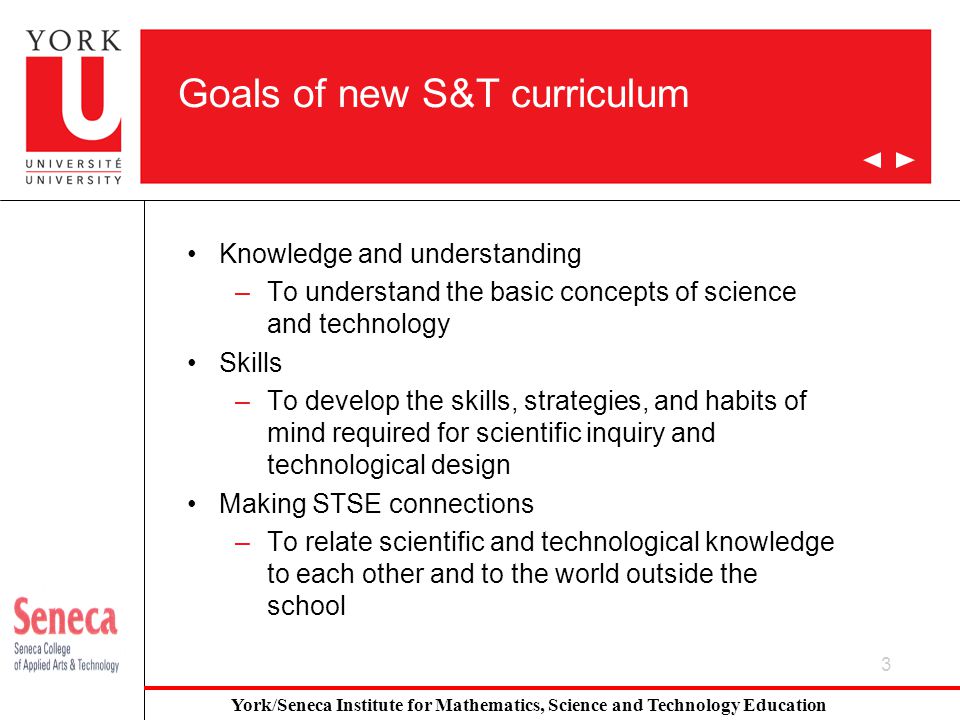 3 Goals of new S&T curriculum Knowledge and understanding –To understand the basic concepts of science and technology Skills –To develop the skills, strategies, and habits of mind required for scientific inquiry and technological design Making STSE connections –To relate scientific and technological knowledge to each other and to the world outside the school York/Seneca Institute for Mathematics, Science and Technology Education