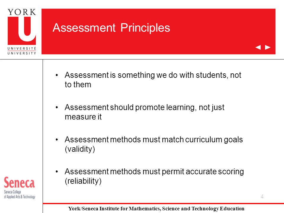 4 Assessment Principles Assessment is something we do with students, not to them Assessment should promote learning, not just measure it Assessment methods must match curriculum goals (validity) Assessment methods must permit accurate scoring (reliability) York/Seneca Institute for Mathematics, Science and Technology Education