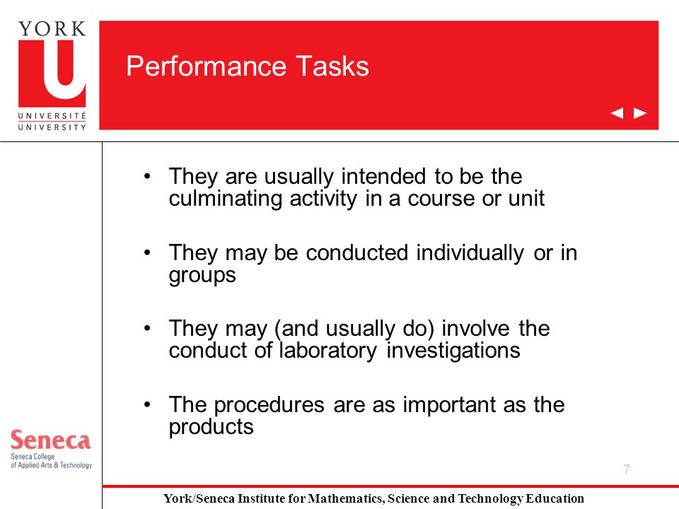 7 Performance Tasks They are usually intended to be the culminating activity in a course or unit They may be conducted individually or in groups They may (and usually do) involve the conduct of laboratory investigations The procedures are as important as the products York/Seneca Institute for Mathematics, Science and Technology Education
