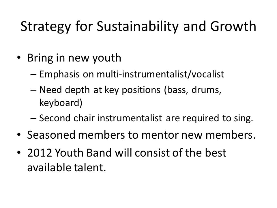 Strategy for Sustainability and Growth Bring in new youth – Emphasis on multi-instrumentalist/vocalist – Need depth at key positions (bass, drums, keyboard) – Second chair instrumentalist are required to sing.
