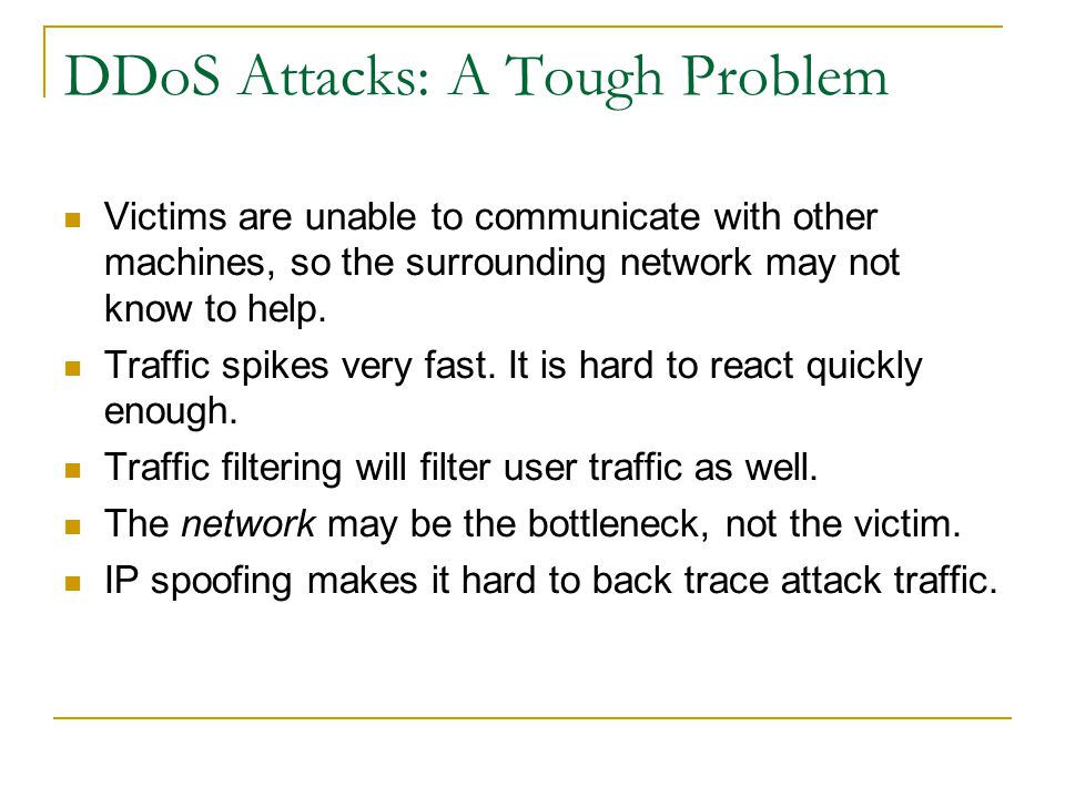 DDoS Attacks: A Tough Problem Victims are unable to communicate with other machines, so the surrounding network may not know to help.