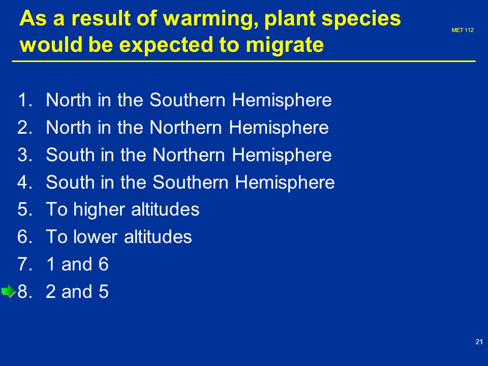 MET As a result of warming, plant species would be expected to migrate 1.North in the Southern Hemisphere 2.North in the Northern Hemisphere 3.South in the Northern Hemisphere 4.South in the Southern Hemisphere 5.To higher altitudes 6.To lower altitudes 7.1 and and 5
