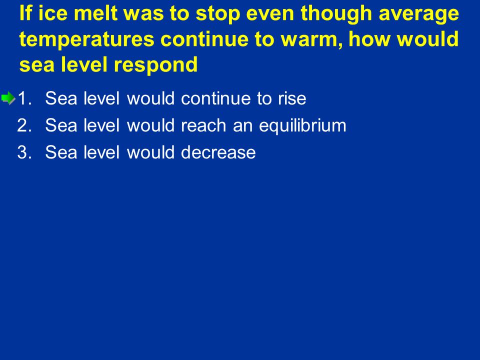 If ice melt was to stop even though average temperatures continue to warm, how would sea level respond 1.Sea level would continue to rise 2.Sea level would reach an equilibrium 3.Sea level would decrease