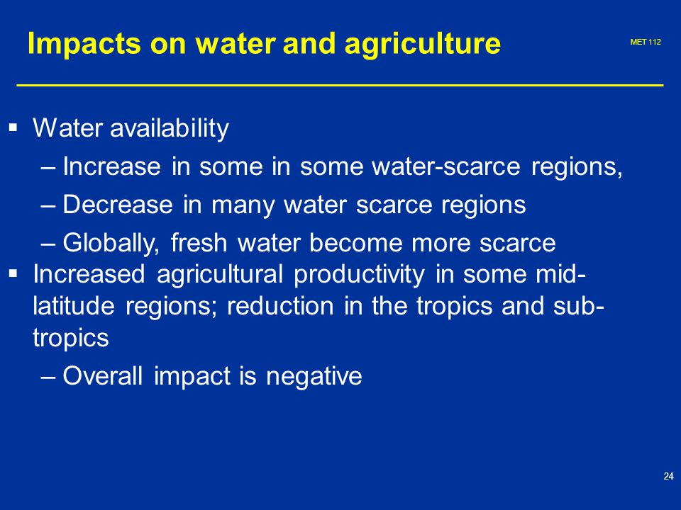 MET   Water availability – –Increase in some in some water-scarce regions, – –Decrease in many water scarce regions – –Globally, fresh water become more scarce   Increased agricultural productivity in some mid- latitude regions; reduction in the tropics and sub- tropics – –Overall impact is negative Impacts on water and agriculture