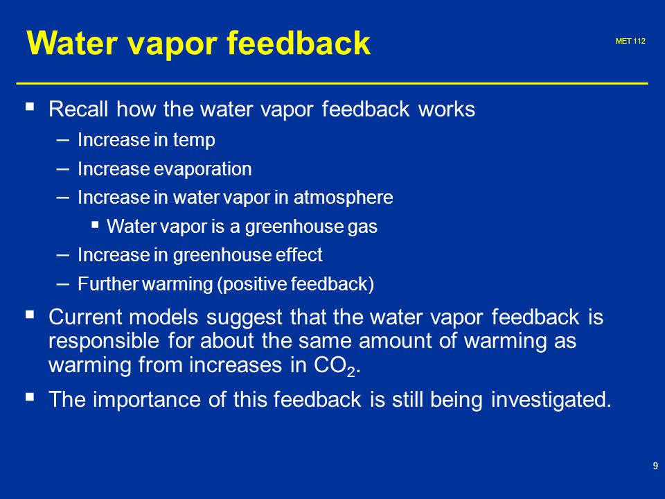 MET Water vapor feedback   Recall how the water vapor feedback works – – Increase in temp – – Increase evaporation – – Increase in water vapor in atmosphere   Water vapor is a greenhouse gas – – Increase in greenhouse effect – – Further warming (positive feedback)   Current models suggest that the water vapor feedback is responsible for about the same amount of warming as warming from increases in CO 2.