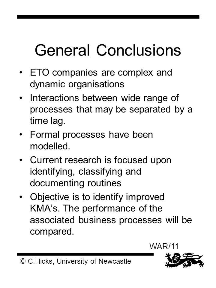 © C.Hicks, University of Newcastle WAR/11 General Conclusions ETO companies are complex and dynamic organisations Interactions between wide range of processes that may be separated by a time lag.