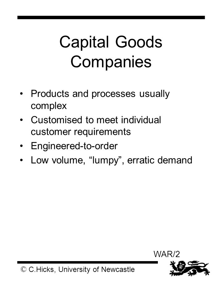 © C.Hicks, University of Newcastle WAR/2 Capital Goods Companies Products and processes usually complex Customised to meet individual customer requirements Engineered-to-order Low volume, lumpy , erratic demand