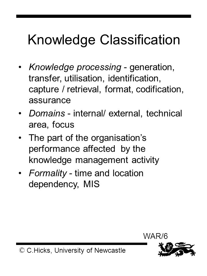 © C.Hicks, University of Newcastle WAR/6 Knowledge Classification Knowledge processing - generation, transfer, utilisation, identification, capture / retrieval, format, codification, assurance Domains - internal/ external, technical area, focus The part of the organisation’s performance affected by the knowledge management activity Formality - time and location dependency, MIS
