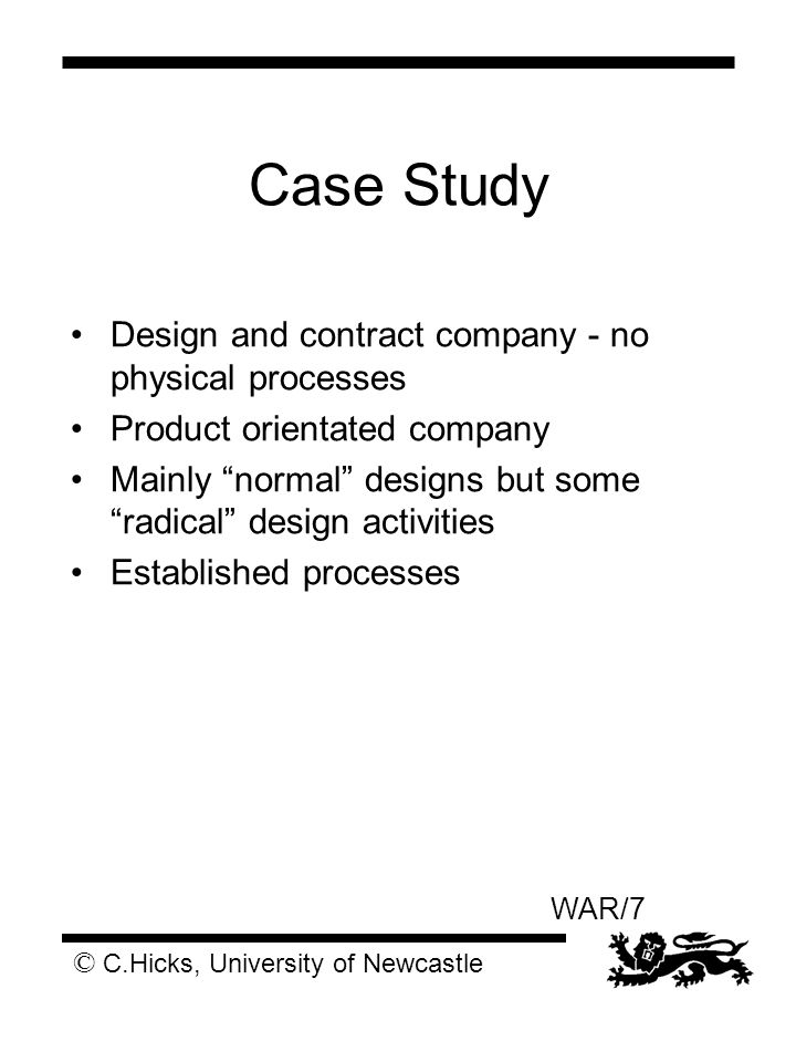 © C.Hicks, University of Newcastle WAR/7 Case Study Design and contract company - no physical processes Product orientated company Mainly normal designs but some radical design activities Established processes