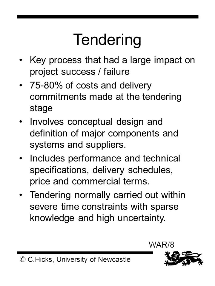 © C.Hicks, University of Newcastle WAR/8 Tendering Key process that had a large impact on project success / failure 75-80% of costs and delivery commitments made at the tendering stage Involves conceptual design and definition of major components and systems and suppliers.