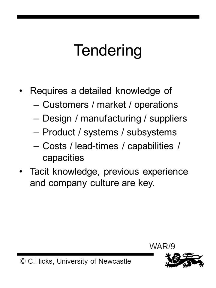 © C.Hicks, University of Newcastle WAR/9 Tendering Requires a detailed knowledge of –Customers / market / operations –Design / manufacturing / suppliers –Product / systems / subsystems –Costs / lead-times / capabilities / capacities Tacit knowledge, previous experience and company culture are key.