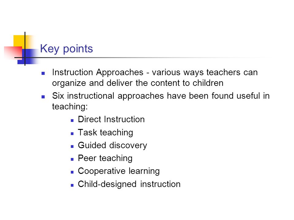Key points Instruction Approaches - various ways teachers can organize and deliver the content to children Six instructional approaches have been found useful in teaching: Direct Instruction Task teaching Guided discovery Peer teaching Cooperative learning Child-designed instruction