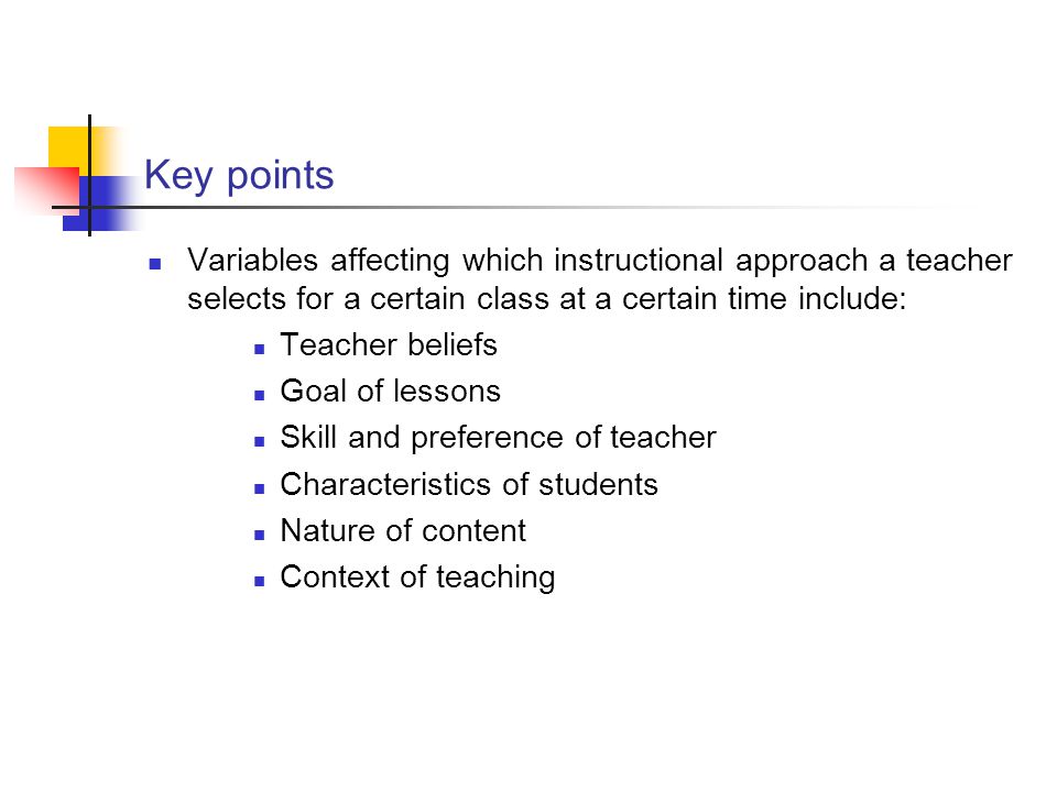 Key points Variables affecting which instructional approach a teacher selects for a certain class at a certain time include: Teacher beliefs Goal of lessons Skill and preference of teacher Characteristics of students Nature of content Context of teaching