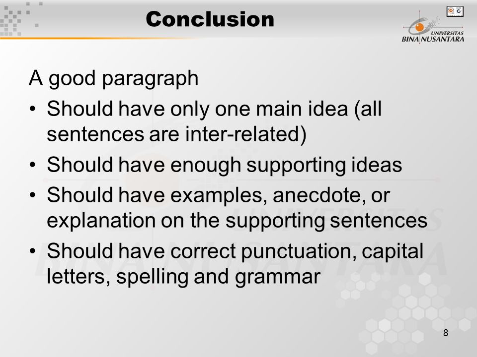8 Conclusion A good paragraph Should have only one main idea (all sentences are inter-related) Should have enough supporting ideas Should have examples, anecdote, or explanation on the supporting sentences Should have correct punctuation, capital letters, spelling and grammar