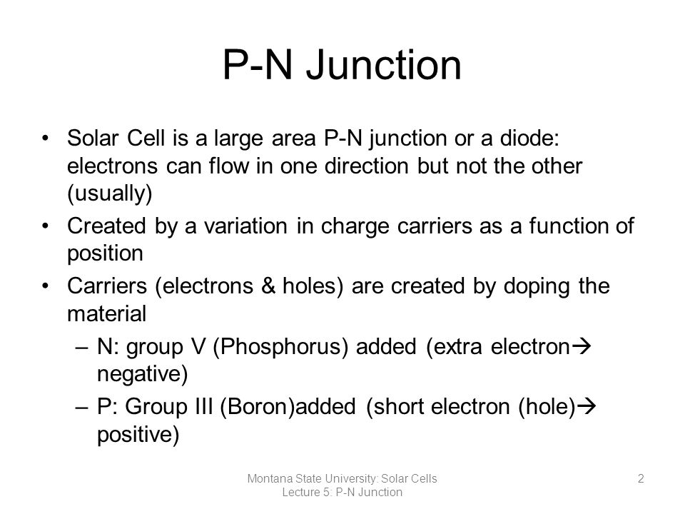 P-N Junction Solar Cell is a large area P-N junction or a diode: electrons can flow in one direction but not the other (usually) Created by a variation in charge carriers as a function of position Carriers (electrons & holes) are created by doping the material –N: group V (Phosphorus) added (extra electron  negative) –P: Group III (Boron)added (short electron (hole)  positive) 2Montana State University: Solar Cells Lecture 5: P-N Junction