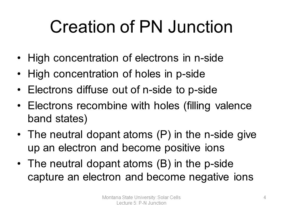 Creation of PN Junction High concentration of electrons in n-side High concentration of holes in p-side Electrons diffuse out of n-side to p-side Electrons recombine with holes (filling valence band states) The neutral dopant atoms (P) in the n-side give up an electron and become positive ions The neutral dopant atoms (B) in the p-side capture an electron and become negative ions 4Montana State University: Solar Cells Lecture 5: P-N Junction