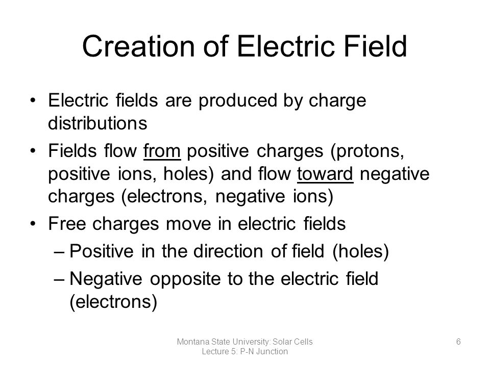 Creation of Electric Field Electric fields are produced by charge distributions Fields flow from positive charges (protons, positive ions, holes) and flow toward negative charges (electrons, negative ions) Free charges move in electric fields –Positive in the direction of field (holes) –Negative opposite to the electric field (electrons) 6Montana State University: Solar Cells Lecture 5: P-N Junction