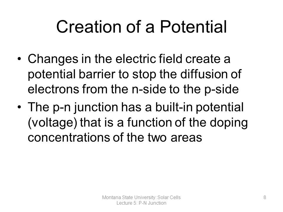 Creation of a Potential Changes in the electric field create a potential barrier to stop the diffusion of electrons from the n-side to the p-side The p-n junction has a built-in potential (voltage) that is a function of the doping concentrations of the two areas 8Montana State University: Solar Cells Lecture 5: P-N Junction