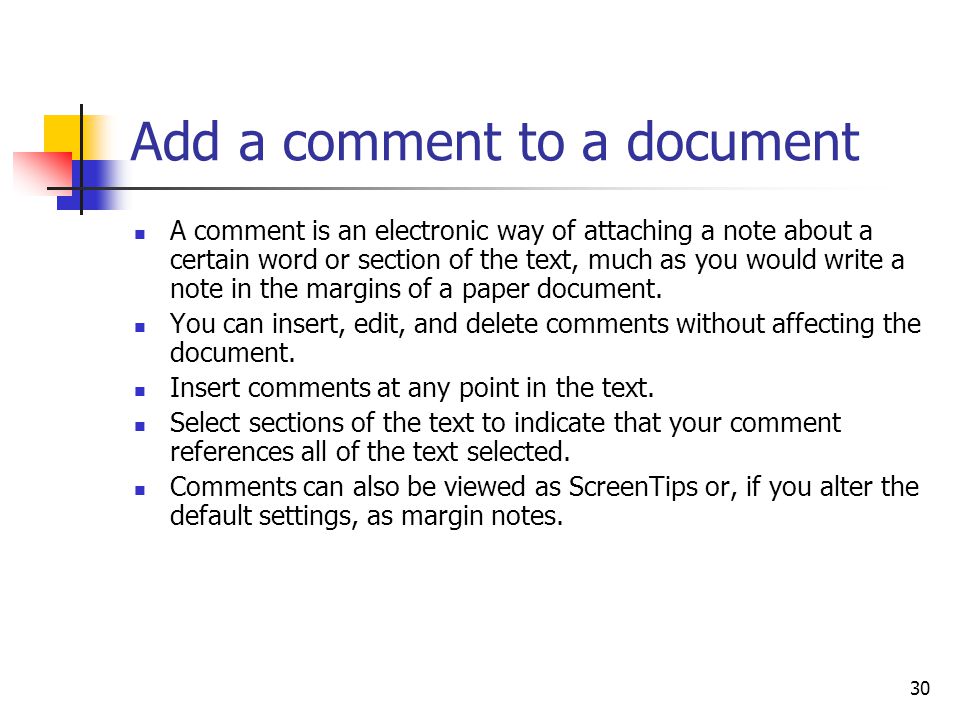 30 Add a comment to a document A comment is an electronic way of attaching a note about a certain word or section of the text, much as you would write a note in the margins of a paper document.