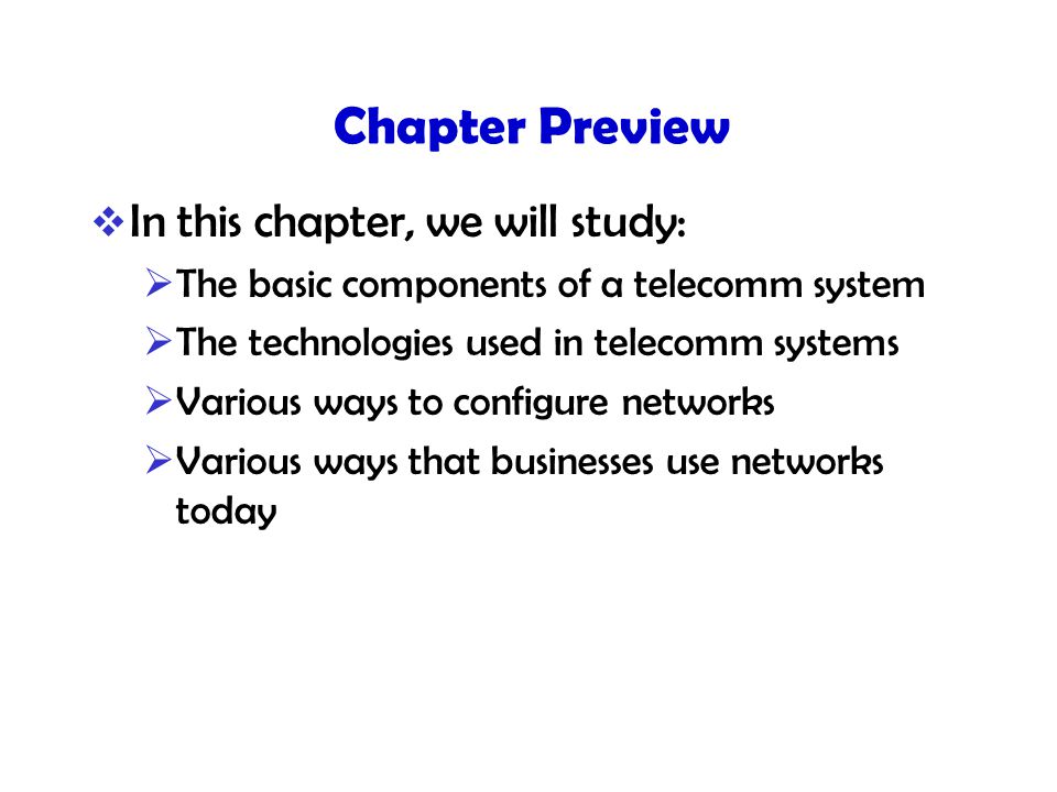 Chapter Preview  In this chapter, we will study:  The basic components of a telecomm system  The technologies used in telecomm systems  Various ways to configure networks  Various ways that businesses use networks today
