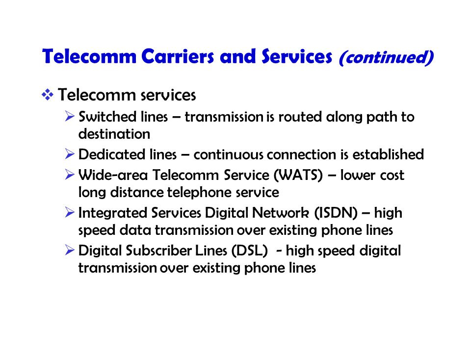 Telecomm Carriers and Services (continued)  Telecomm services  Switched lines – transmission is routed along path to destination  Dedicated lines – continuous connection is established  Wide-area Telecomm Service (WATS) – lower cost long distance telephone service  Integrated Services Digital Network (ISDN) – high speed data transmission over existing phone lines  Digital Subscriber Lines (DSL) - high speed digital transmission over existing phone lines