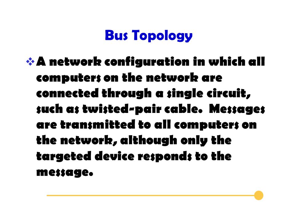 Bus Topology  A network configuration in which all computers on the network are connected through a single circuit, such as twisted-pair cable.