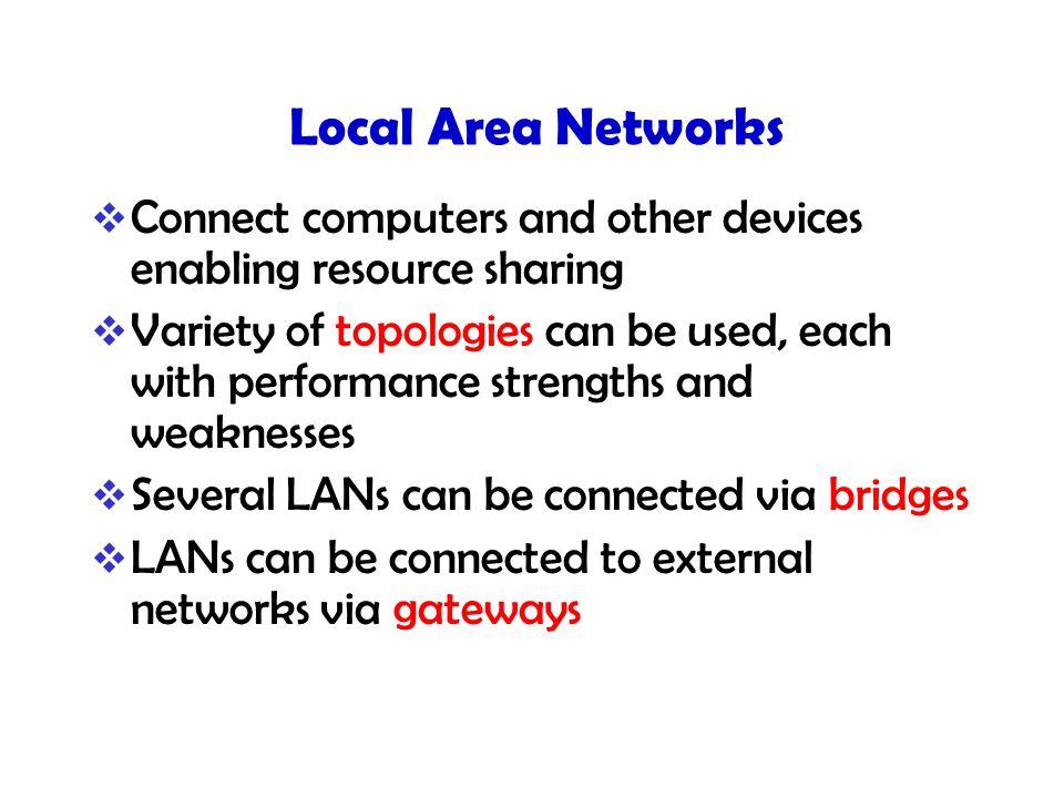 Local Area Networks  Connect computers and other devices enabling resource sharing  Variety of topologies can be used, each with performance strengths and weaknesses  Several LANs can be connected via bridges  LANs can be connected to external networks via gateways