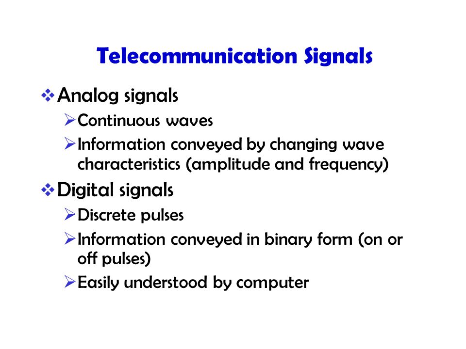 Telecommunication Signals  Analog signals  Continuous waves  Information conveyed by changing wave characteristics (amplitude and frequency)  Digital signals  Discrete pulses  Information conveyed in binary form (on or off pulses)  Easily understood by computer