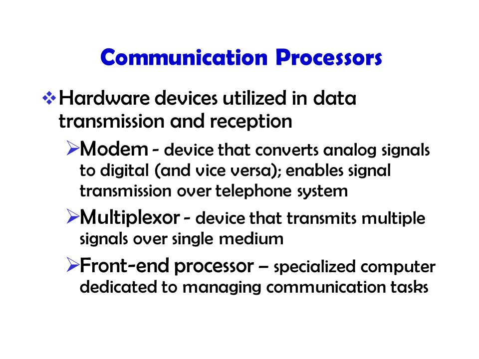 Communication Processors  Hardware devices utilized in data transmission and reception  Modem - device that converts analog signals to digital (and vice versa); enables signal transmission over telephone system  Multiplexor - device that transmits multiple signals over single medium  Front-end processor – specialized computer dedicated to managing communication tasks