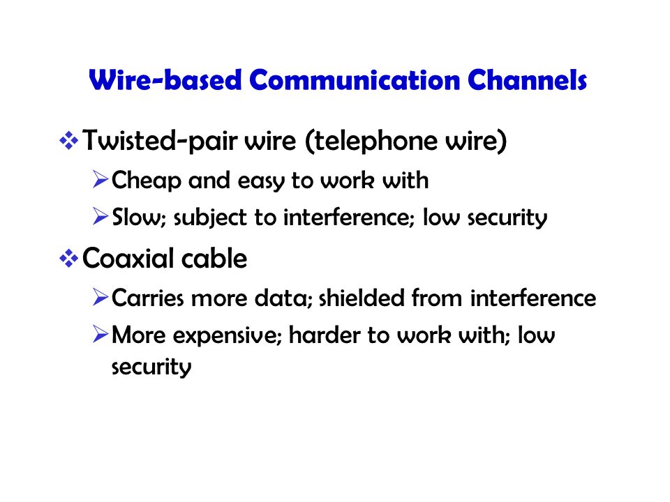 Wire-based Communication Channels  Twisted-pair wire (telephone wire)  Cheap and easy to work with  Slow; subject to interference; low security  Coaxial cable  Carries more data; shielded from interference  More expensive; harder to work with; low security