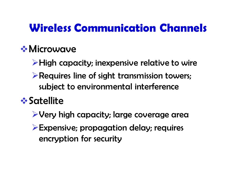 Wireless Communication Channels  Microwave  High capacity; inexpensive relative to wire  Requires line of sight transmission towers; subject to environmental interference  Satellite  Very high capacity; large coverage area  Expensive; propagation delay; requires encryption for security