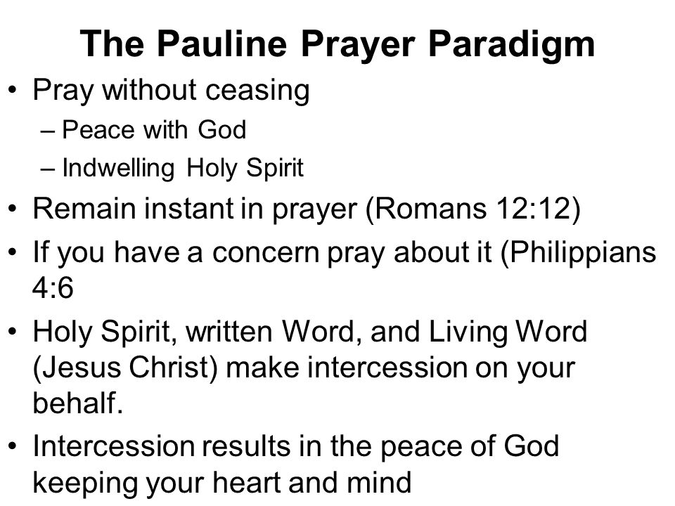 The Pauline Prayer Paradigm Pray without ceasing –Peace with God –Indwelling Holy Spirit Remain instant in prayer (Romans 12:12) If you have a concern pray about it (Philippians 4:6 Holy Spirit, written Word, and Living Word (Jesus Christ) make intercession on your behalf.