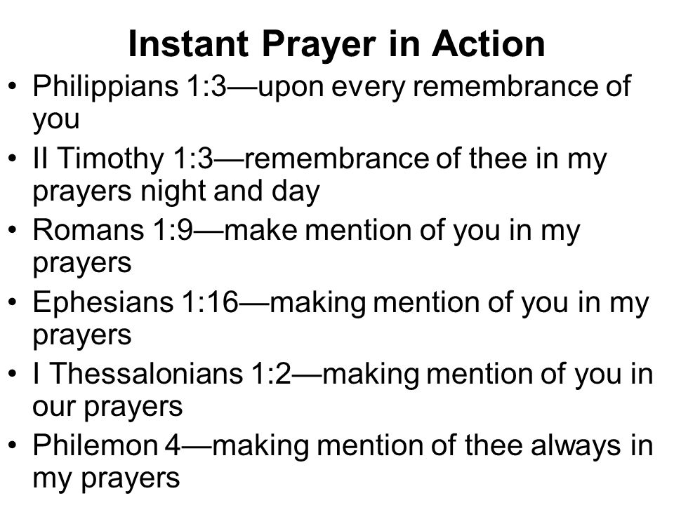 Instant Prayer in Action Philippians 1:3—upon every remembrance of you II Timothy 1:3—remembrance of thee in my prayers night and day Romans 1:9—make mention of you in my prayers Ephesians 1:16—making mention of you in my prayers I Thessalonians 1:2—making mention of you in our prayers Philemon 4—making mention of thee always in my prayers