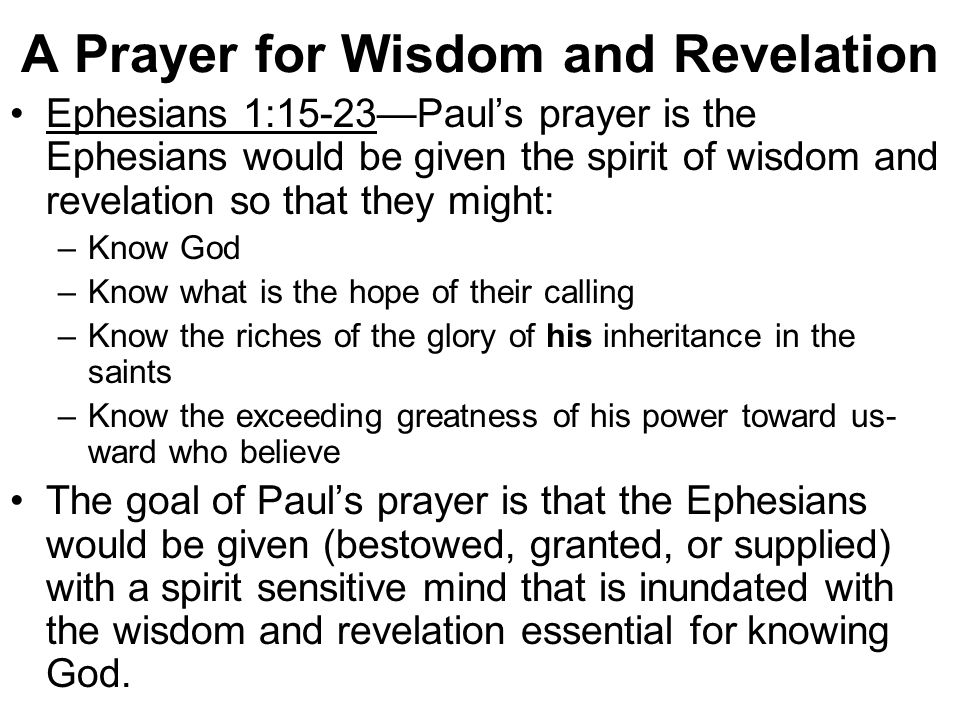 A Prayer for Wisdom and Revelation Ephesians 1:15-23—Paul’s prayer is the Ephesians would be given the spirit of wisdom and revelation so that they might: –Know God –Know what is the hope of their calling –Know the riches of the glory of his inheritance in the saints –Know the exceeding greatness of his power toward us- ward who believe The goal of Paul’s prayer is that the Ephesians would be given (bestowed, granted, or supplied) with a spirit sensitive mind that is inundated with the wisdom and revelation essential for knowing God.