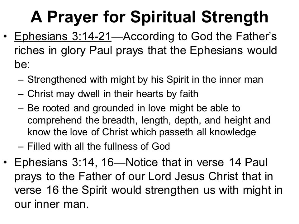 A Prayer for Spiritual Strength Ephesians 3:14-21—According to God the Father’s riches in glory Paul prays that the Ephesians would be: –Strengthened with might by his Spirit in the inner man –Christ may dwell in their hearts by faith –Be rooted and grounded in love might be able to comprehend the breadth, length, depth, and height and know the love of Christ which passeth all knowledge –Filled with all the fullness of God Ephesians 3:14, 16—Notice that in verse 14 Paul prays to the Father of our Lord Jesus Christ that in verse 16 the Spirit would strengthen us with might in our inner man.