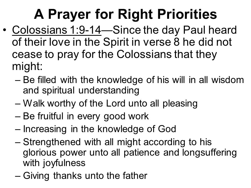 A Prayer for Right Priorities Colossians 1:9-14—Since the day Paul heard of their love in the Spirit in verse 8 he did not cease to pray for the Colossians that they might: –Be filled with the knowledge of his will in all wisdom and spiritual understanding –Walk worthy of the Lord unto all pleasing –Be fruitful in every good work –Increasing in the knowledge of God –Strengthened with all might according to his glorious power unto all patience and longsuffering with joyfulness –Giving thanks unto the father