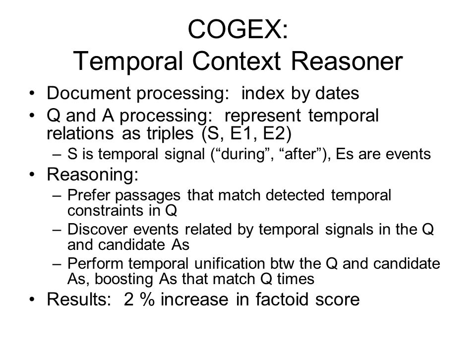 COGEX: Temporal Context Reasoner Document processing: index by dates Q and A processing: represent temporal relations as triples (S, E1, E2) –S is temporal signal ( during , after ), Es are events Reasoning: –Prefer passages that match detected temporal constraints in Q –Discover events related by temporal signals in the Q and candidate As –Perform temporal unification btw the Q and candidate As, boosting As that match Q times Results: 2 % increase in factoid score