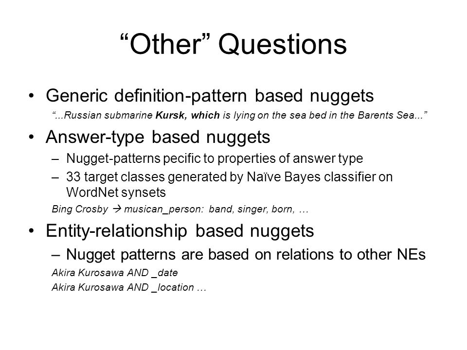 Other Questions Generic definition-pattern based nuggets ...Russian submarine Kursk, which is lying on the sea bed in the Barents Sea... Answer-type based nuggets –Nugget-patterns pecific to properties of answer type –33 target classes generated by Naïve Bayes classifier on WordNet synsets Bing Crosby  musican_person: band, singer, born, … Entity-relationship based nuggets –Nugget patterns are based on relations to other NEs Akira Kurosawa AND _date Akira Kurosawa AND _location …