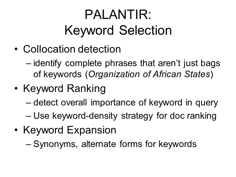 PALANTIR: Keyword Selection Collocation detection –identify complete phrases that aren’t just bags of keywords (Organization of African States) Keyword Ranking –detect overall importance of keyword in query –Use keyword-density strategy for doc ranking Keyword Expansion –Synonyms, alternate forms for keywords