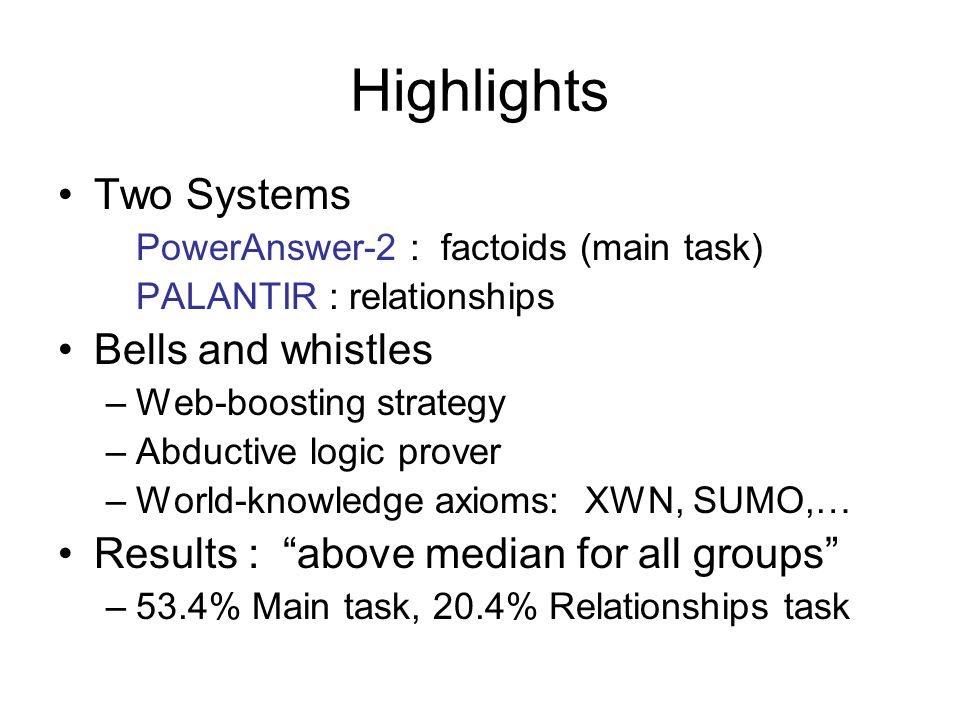 Highlights Two Systems PowerAnswer-2 : factoids (main task) PALANTIR : relationships Bells and whistles –Web-boosting strategy –Abductive logic prover –World-knowledge axioms: XWN, SUMO,… Results : above median for all groups –53.4% Main task, 20.4% Relationships task