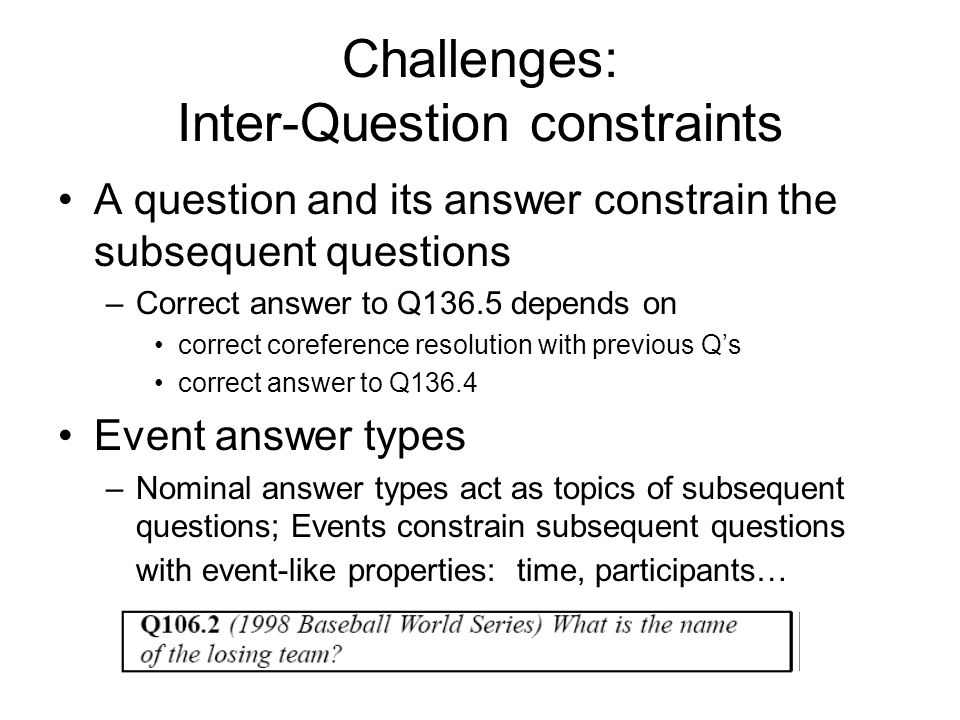 Challenges: Inter-Question constraints A question and its answer constrain the subsequent questions –Correct answer to Q136.5 depends on correct coreference resolution with previous Q’s correct answer to Q136.4 Event answer types –Nominal answer types act as topics of subsequent questions; Events constrain subsequent questions with event-like properties: time, participants…